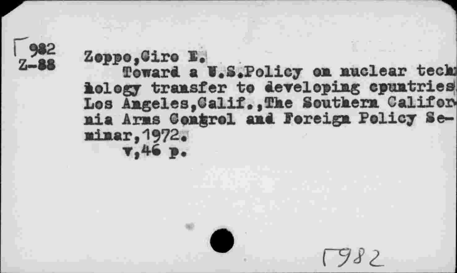 ﻿Zoppo,6ir© X.
Toward a ¥.8.Policy on nuclear teck lology transfer te developing cpuntries Los Angeles,Galif•,The 8outkern Califor nia Arns Control and foreign Policy Beniner, 1972.
v,48 p.
г?<?г